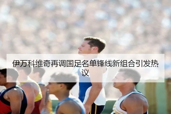 伊万科维奇再调国足名单锋线新组合引发热议(YaboBet)